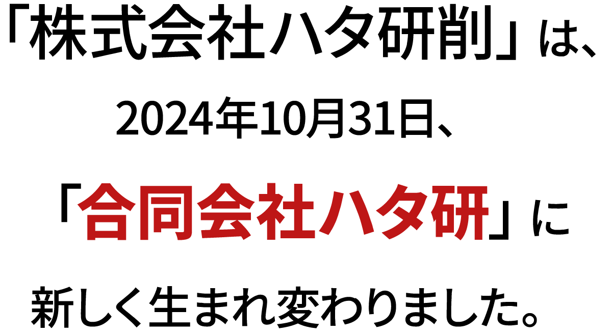 「株式会社ハタ研削」は、2024年10月31日、「合同会社ハタ研」に新しく生まれ変わりました。